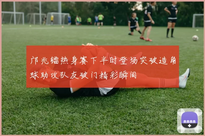 邝兆镭热身赛下半时登场突破造角球助攻队友破门精彩瞬间