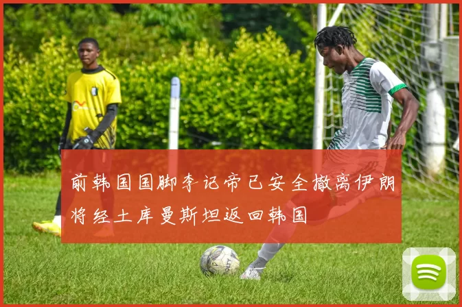 前韩国国脚李记帝已安全撤离伊朗将经土库曼斯坦返回韩国