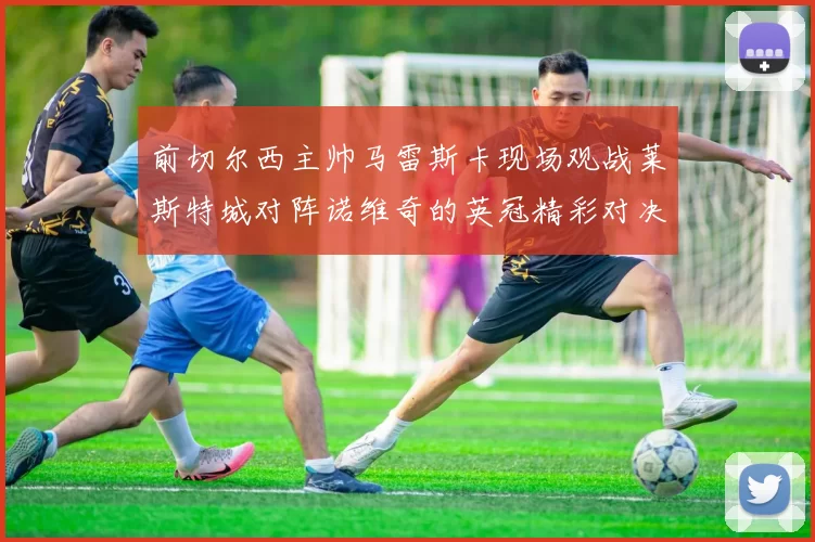 前切尔西主帅马雷斯卡现场观战莱斯特城对阵诺维奇的英冠精彩对决