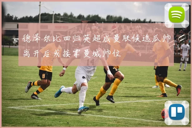 德泽尔比回归英超成曼联候选瓜帅离开后或接掌曼城帅位