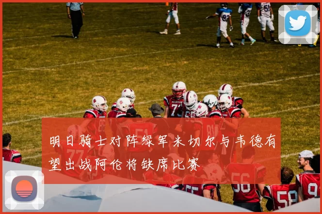 明日骑士对阵绿军米切尔与韦德有望出战阿伦将缺席比赛
