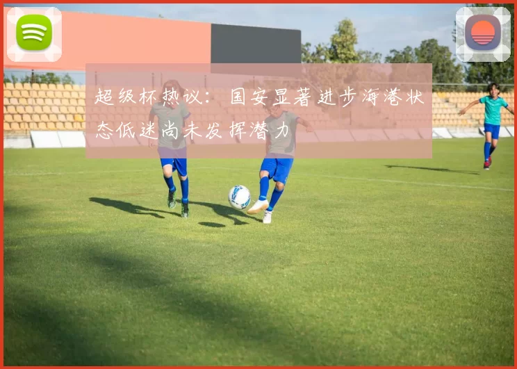 超级杯热议：国安显著进步海港状态低迷尚未发挥潜力