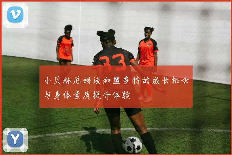 小贝林厄姆谈加盟多特的成长机会与身体素质提升体验