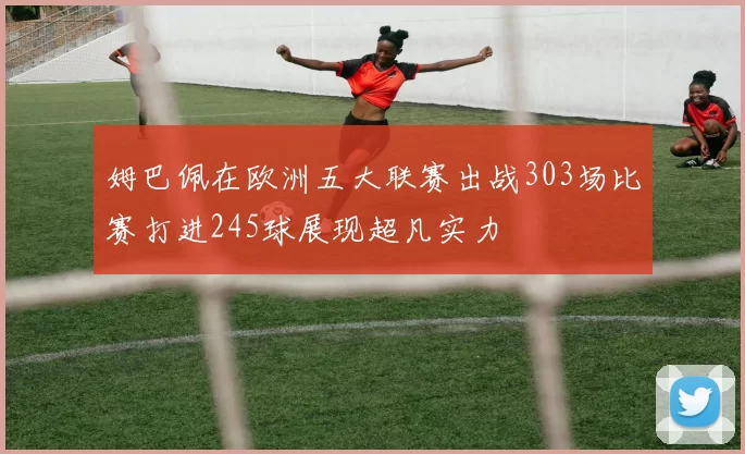 姆巴佩在欧洲五大联赛出战303场比赛打进245球展现超凡实力