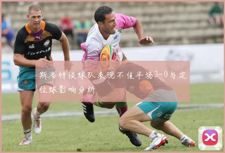 斯洛特谈球队表现不佳半场3-0与定位球影响分析