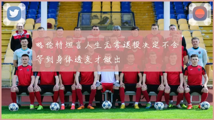 略伦特坦言人生无常退役决定不会等到身体透支才做出
