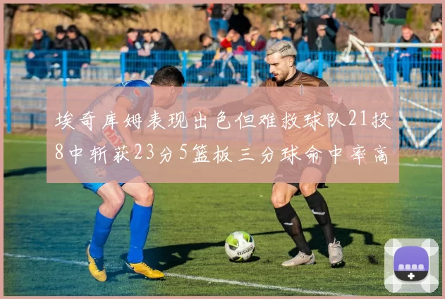 埃奇库姆表现出色但难救球队21投8中斩获23分5篮板三分球命中率高达45