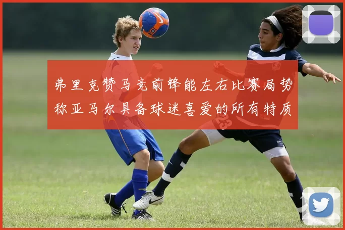 弗里克赞马竞前锋能左右比赛局势称亚马尔具备球迷喜爱的所有特质