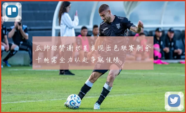 瓜帅称赞谢尔基表现出色联赛剩余十轮需全力以赴争取佳绩