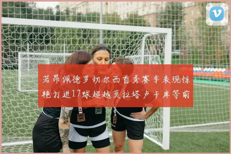 若昂佩德罗切尔西首秀赛季表现惊艳打进17球超越莫拉塔卢卡库等前锋