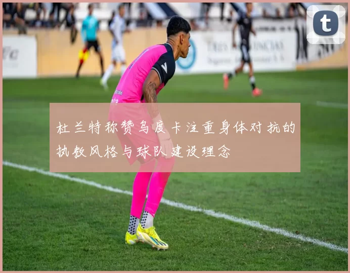杜兰特称赞乌度卡注重身体对抗的执教风格与球队建设理念