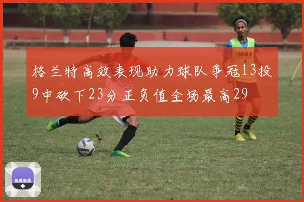 格兰特高效表现助力球队争冠13投9中砍下23分正负值全场最高29