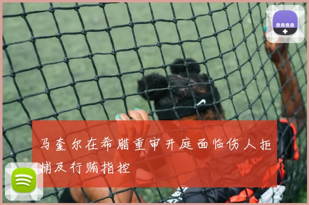 马奎尔在希腊重审开庭面临伤人拒捕及行贿指控