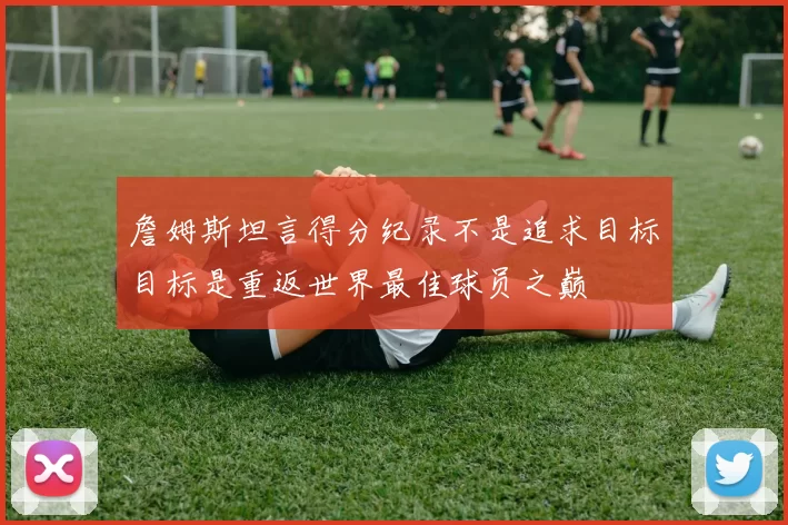 詹姆斯坦言得分纪录不是追求目标目标是重返世界最佳球员之巅