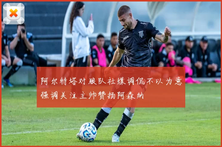 阿尔特塔对狼队社媒调侃不以为意强调关注主帅赞扬阿森纳