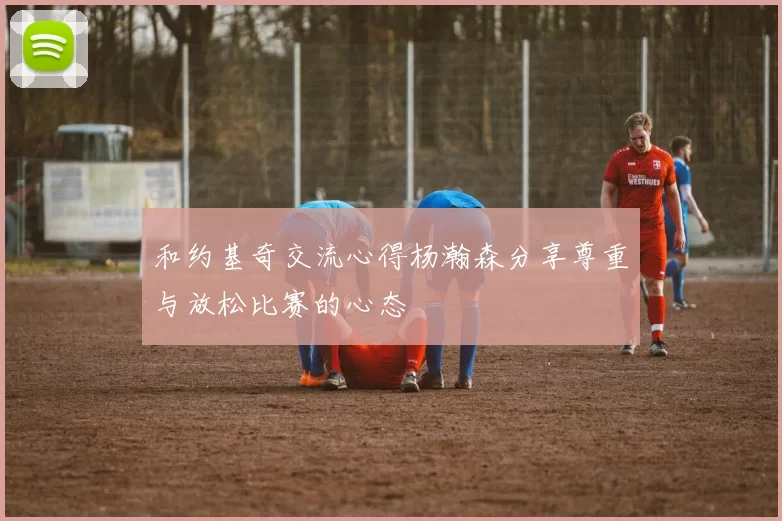 和约基奇交流心得杨瀚森分享尊重与放松比赛的心态