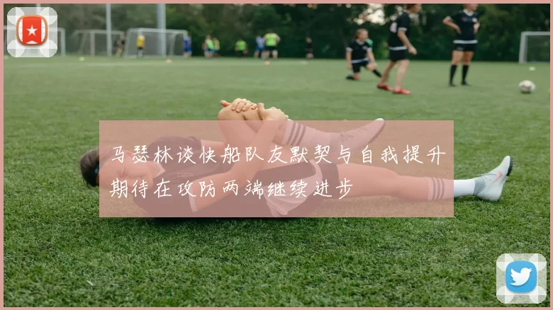 马瑟林谈快船队友默契与自我提升期待在攻防两端继续进步