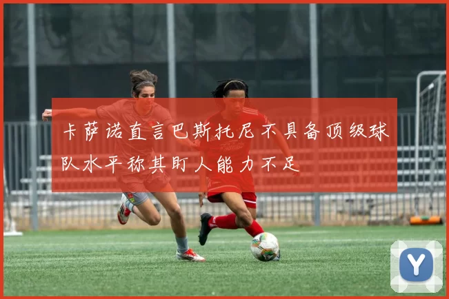 卡萨诺直言巴斯托尼不具备顶级球队水平称其盯人能力不足