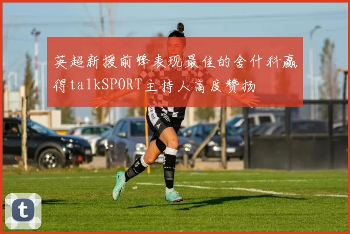 英超新援前锋表现最佳的舍什科赢得talkSPORT主持人高度赞扬