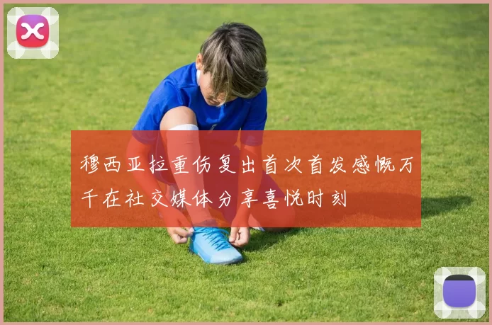 穆西亚拉重伤复出首次首发感慨万千在社交媒体分享喜悦时刻