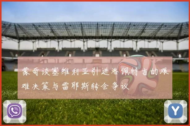 蒙奇谈塞维利亚引进洛佩特吉的艰难决策与雷耶斯转会争议